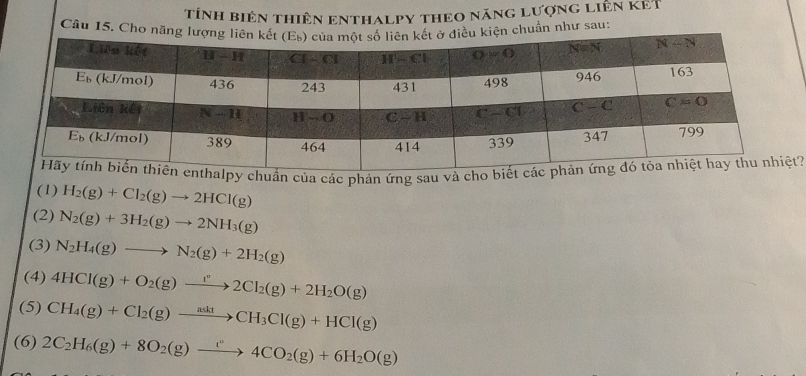 tính biên thiên enthalpy theo năng lượng liên KET
Cầu 15. ẩn như sau:
alpy chuẩn của các phản ứng sau và cho biế?
(1) H_2(g)+Cl_2(g)to 2HCl(g)
(2) N_2(g)+3H_2(g)to 2NH_3(g)
(3) N_2H_4(g)to N_2(g)+2H_2(g)
(4) 4HCl(g)+O_2(g)to 2Cl_2(g)+2H_2O(g)
(5) CH_4(g)+Cl_2(g)to CH_3Cl(g)+HCl(g)
(6) 2C_2H_6(g)+8O_2(g)to 4C4CO_2(g)+6H_2O(g)