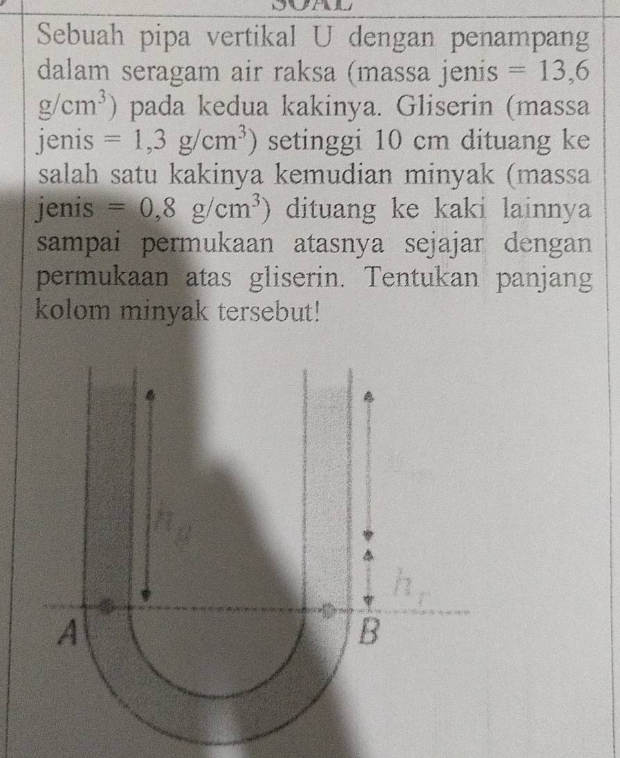 Sebuah pipa vertikal U dengan penampang
dalam seragam air raksa (massa jenis =13,6
g/cm^3) pada kedua kakinya. Gliserin (massa
jenis =1,3g/cm^3) setinggi 10 cm dituang ke
salah satu kakinya kemudian minyak (massa
jenis =0,8g/cm^3) dituang ke kaki lainnya
sampai permukaan atasnya sejajar dengan 
permukaan atas gliserin. Tentukan panjang
kolom minyak tersebut!