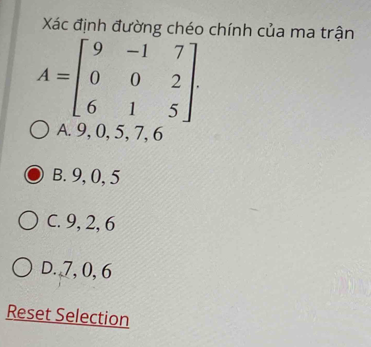 Xác định đường chéo chính của ma trận
A=beginbmatrix 9&-1&7 0&0&2 6&1&5endbmatrix.
A. 9, 0, 5, 7, 6
B. 9, 0, 5
C. 9, 2, 6
D. 7, 0, 6
Reset Selection