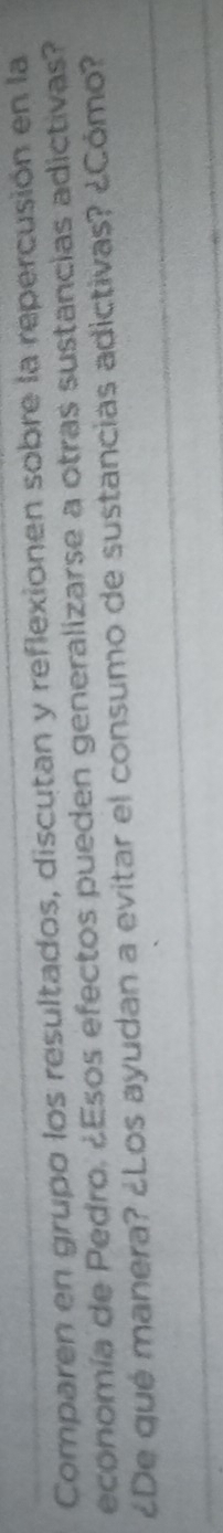 Comparen en grupo los resultados, discutan y reflexionen sobre la repercusión en la 
economía de Pedro, ¿Esos efectos pueden generalizarse a otras sustancias adictivas? 
¿De qué manera? ¿Los ayudan a evitar el consumo de sustancias adictivas? ¿Cómo?