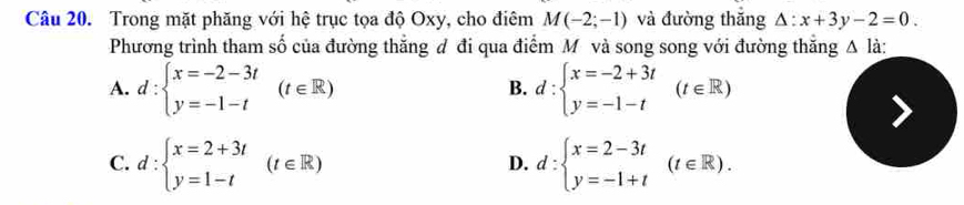 Trong mặt phăng với hệ trục tọa độ Oxy, cho điêm M(-2;-1) và đường thăng △ :x+3y-2=0. 
Phương trình tham số của đường thẳng đ đi qua điểm Mô và song song với đường thắng △ li
A. d:beginarrayl x=-2-3t y=-1-tendarray.  (t∈ R) d:beginarrayl x=-2+3t y=-1-tendarray.  (t∈ R)
B.
C. d:beginarrayl x=2+3t y=1-tendarray.  (t∈ R) d:beginarrayl x=2-3t y=-1+tendarray.  (t∈ R). 
D.