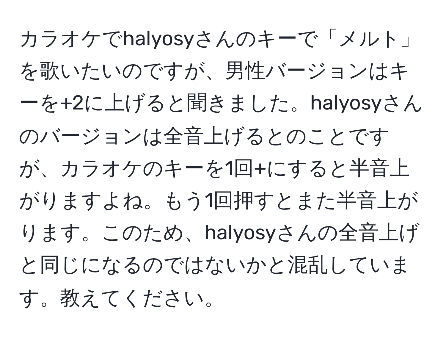 カラオケでhalyosyさんのキーで「メルト」を歌いたいのですが、男性バージョンはキーを+2に上げると聞きました。halyosyさんのバージョンは全音上げるとのことですが、カラオケのキーを1回+にすると半音上がりますよね。もう1回押すとまた半音上がります。このため、halyosyさんの全音上げと同じになるのではないかと混乱しています。教えてください。