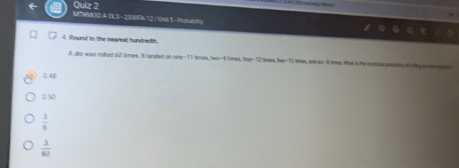 ho o 
MTHMOO A OLS - 2300FA/12 / Unit S - Probablity
4. Round to the nearest hundredth.
A dhe was relled 60 times. It landed on one- 11 times, twe -9 times, four- 12 times, 8x-12 tes, and si -4 times. Whak a he anzeus proubly wlng a ne srie
043
0 50
 3/6 
 3/60 
