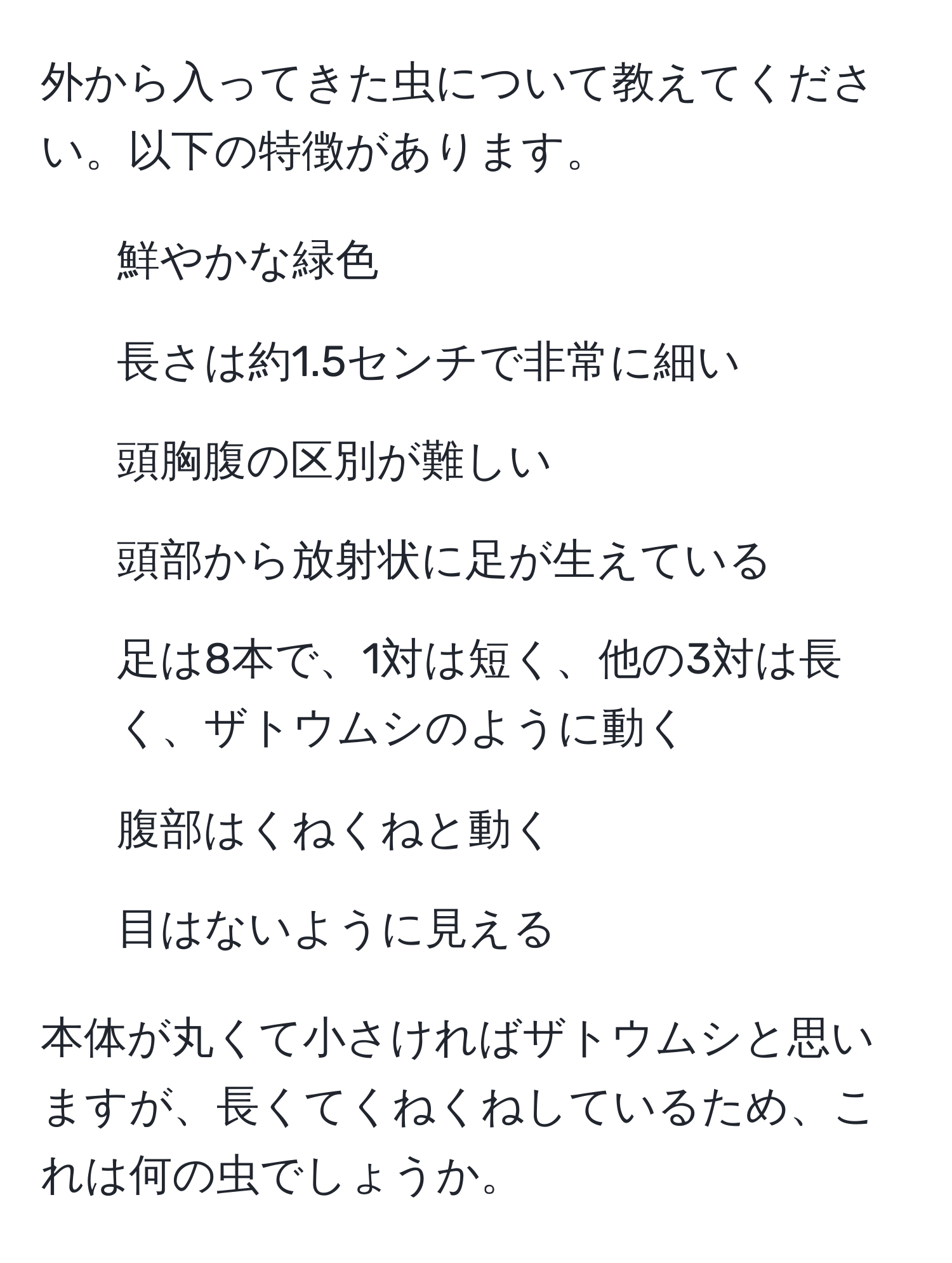 外から入ってきた虫について教えてください。以下の特徴があります。  
- 鮮やかな緑色  
- 長さは約1.5センチで非常に細い  
- 頭胸腹の区別が難しい  
- 頭部から放射状に足が生えている  
- 足は8本で、1対は短く、他の3対は長く、ザトウムシのように動く  
- 腹部はくねくねと動く  
- 目はないように見える  

本体が丸くて小さければザトウムシと思いますが、長くてくねくねしているため、これは何の虫でしょうか。