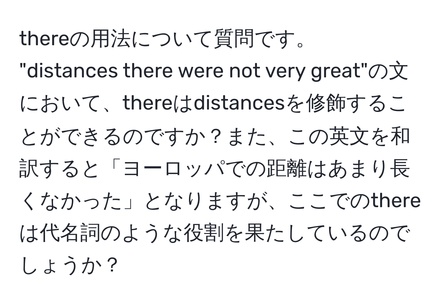 thereの用法について質問です。  
"distances there were not very great"の文において、thereはdistancesを修飾することができるのですか？また、この英文を和訳すると「ヨーロッパでの距離はあまり長くなかった」となりますが、ここでのthereは代名詞のような役割を果たしているのでしょうか？