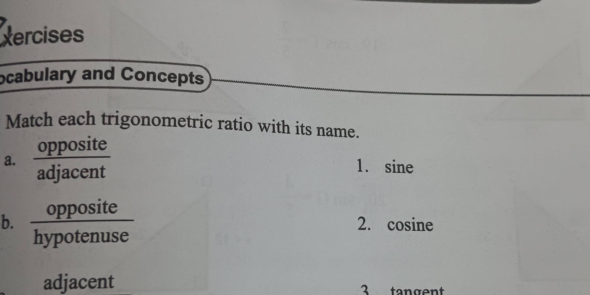 Xercises 
ocabulary and Concepts 
Match each trigonometric ratio with its name. 
a. opposite 
adjacent 
1. sine
x+ site
b. 2. cosine
hypotenuse 
adjacent 
3 tangent