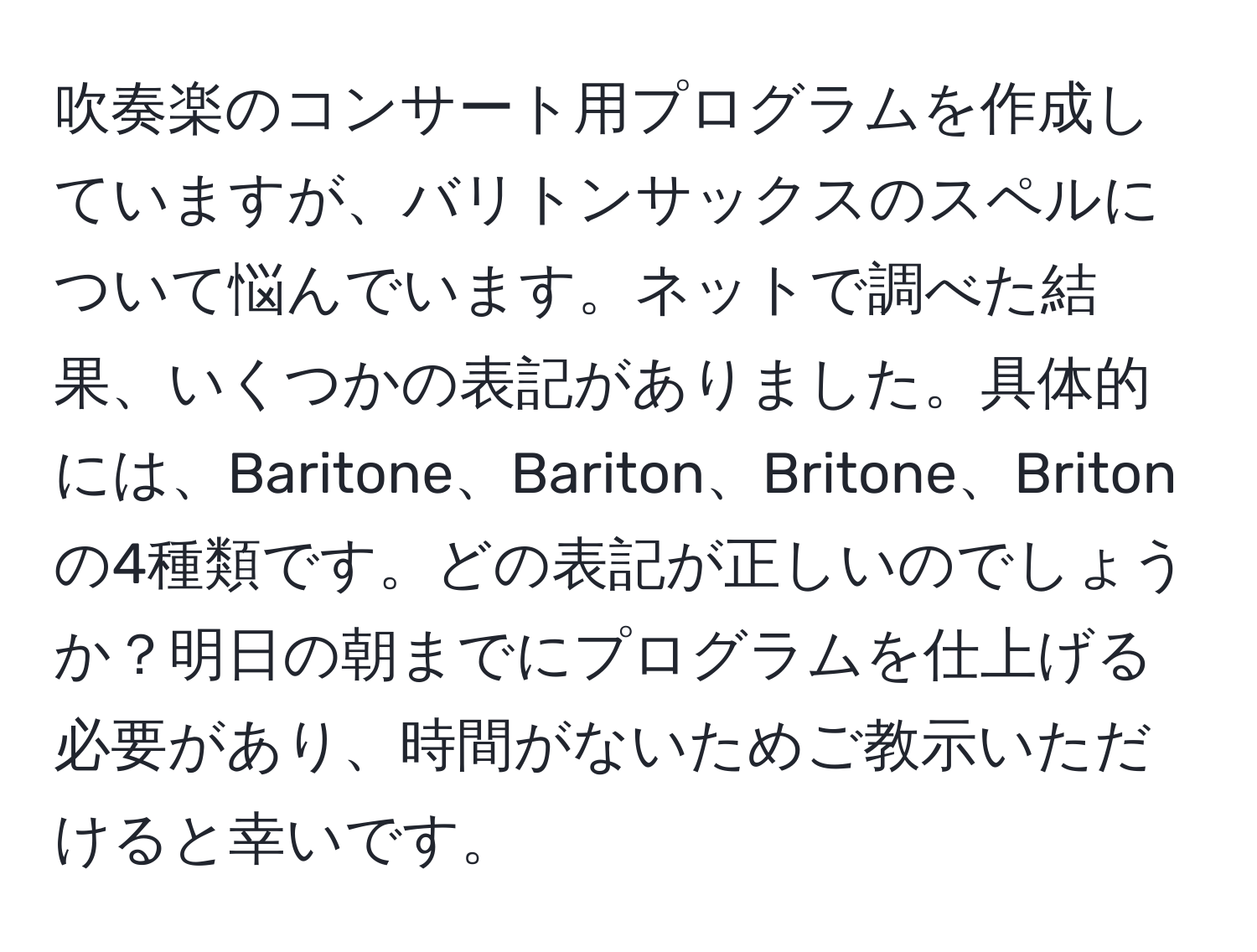 吹奏楽のコンサート用プログラムを作成していますが、バリトンサックスのスペルについて悩んでいます。ネットで調べた結果、いくつかの表記がありました。具体的には、Baritone、Bariton、Britone、Britonの4種類です。どの表記が正しいのでしょうか？明日の朝までにプログラムを仕上げる必要があり、時間がないためご教示いただけると幸いです。