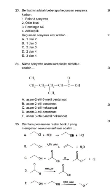 Berikut ini adalah beberapa kegunaan senyawa 2
karbon.
1. Pelarut senyawa
2. Obat bius
3. Pendingin AC
4. Antiseptik
Kegunaan senyawa eter adalah... 27
A. 1 dan 2
B. 1 dan 3
C. 2 dan 3
D. 2 dan 4
E. 3 dan 4
24. Nama senyawa asam karboksilat tersebut
adalah....
28
A. asam-2-etil-5-metil pentanoat
B. asam-2-etil-pentanoat
29
C. asam-3-etil-heksanoat
D. asam-3-etil-pentanoat
E. asam 3-etil-5-metil heksanoat
3
25. Diantara persamaan reaksi berikut yang
merupakan reaksi esterifikasi adalah ...
A. Cl+KOHto OH+OH+HCl
B. OH xrightarrow H_3SO_4paitel x +H_2O
0 0
C. OH+
OH _ +H_2 U
0
D. Rtho,ir
H OH
E OH+ OH xrightarrow H,so,velatto o