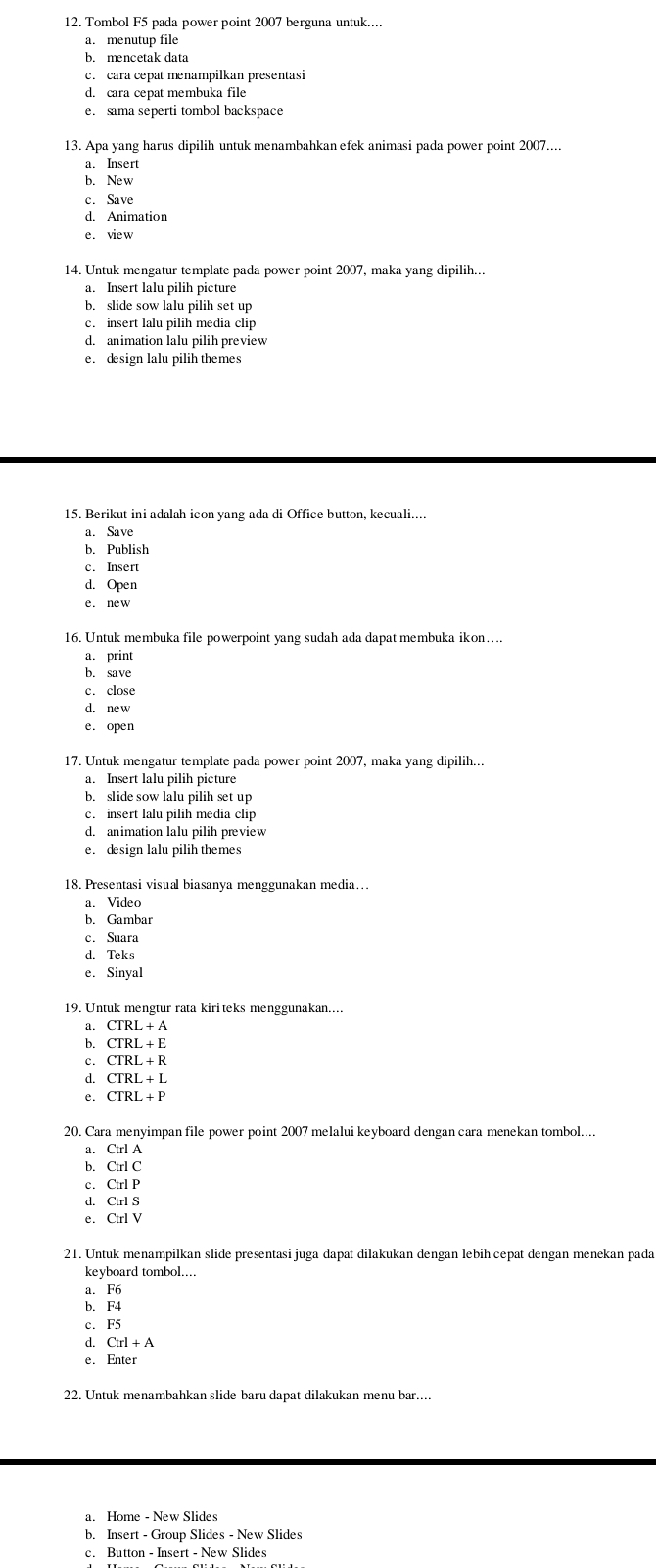 Tombol F5 pada power point 2007 berguna untuk....
a. menutup file
b. mencetak data
c. cara cepat menampilkan presentasi
e. sama seperti tombol backspace
13. Apa yang harus dipilih untuk menambahkan efek animasi pada power point 2007....
a. Insert
b. New
c. Save
e. view
14. Untuk mengatur template pada power point 2007, maka yang dipilih...
a. Insert lalu pilih picture
b. slide sow lalu pilih set up
c. insert lalu pilih media clip
d. animation lalu pilih preview
e. design lalu pilih themes
15. Berikut ini adalah icon yang ada di Office button, kecuali....
a. Save
b. Publish
c. Insert
d. Open
e. new
16. Untuk membuka file powerpoint yang sudah ada dapat membuka ikon…
a. print
b. save
c. close
d. ne w
e. open
17. Untuk mengatur template pada power point 2007, maka yang dipilih...
b. slide sow lalu pilih set up
c. insert lalu pilih media clip
d. animation lalu pilih preview
e. design lalu pilih themes
18. Presentasi visual biasanya menggunakan media…
a. Video
b. Gambar
c. Suara
d. Teks
e. Sinyal
a. CTRL+A
b. CTRL+E
c. CTRL+R
d. CTRL+L
e. CTRL+F
20. Cara menyimpan file power point 2007 melalui keyboard dengan cara menekan tombol....
a. Ctrl A
b. Ctrl C
c. Ctrl P
d. Ctrl S
e. Ctrl V
21. Untuk menampilkan slide presentasi juga dapat dilakukan dengan lebih cepat dengan menekan pada
keyboard tombol....
a. F6
b. F4
c. F5
q CuI+A
e.
22. Untuk menambahkan slide baru dapat dilakukan menu bar....
a. Home - New Slides
b. Insert - Group Slides - New Slides
c. Button - Insert - New Slides