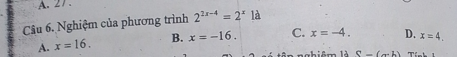 A. 27.
Câu 6. Nghiệm của phương trình 2^(2x-4)=2^x1a
B. x=-16. C. x=-4. D. x=4.
A. x=16. 
nghiêm là S-(a· b)