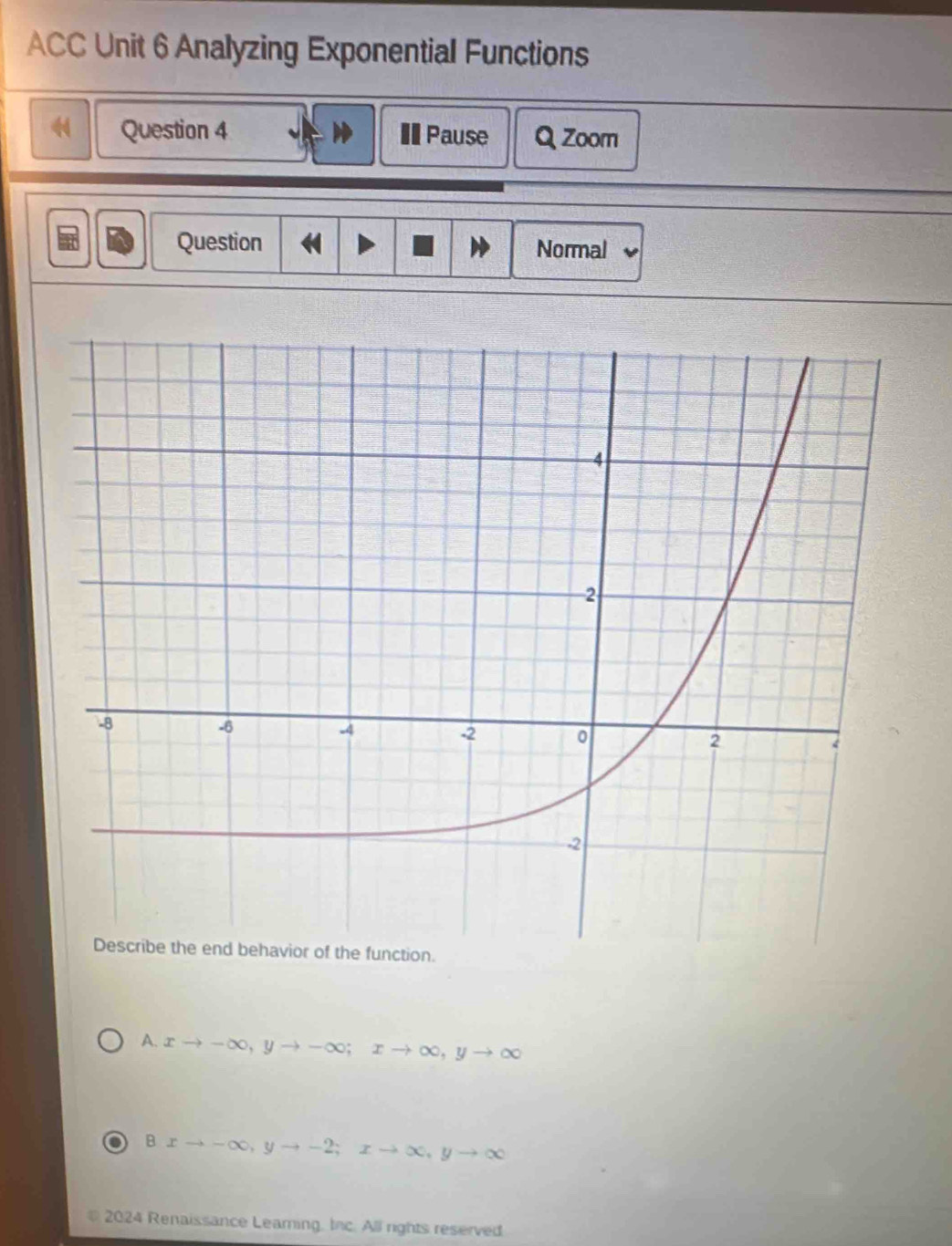 ACC Unit 6 Analyzing Exponential Functions
Question 4 I Pause Q Zoom
Question Normal
A. xto -∈fty , yto -∈fty; xto ∈fty , yto ∈fty
Bxto -∈fty , yto -2; xto ∈fty , yto ∈fty
2024 Renaissance Learing, Inc. All rights reserved