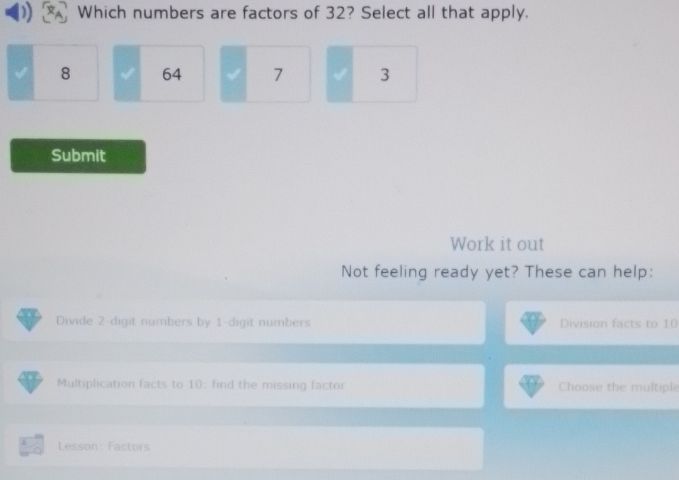 Which numbers are factors of 32? Select all that apply.
8
64
7 √ 3
Submit
Work it out
Not feeling ready yet? These can help:
Divide 2 -digit numbers by 1 -digit numbers Division facts to 10
Multiplication facts to 10 : find the missing factor Choose the multiple
Lesson: Factors