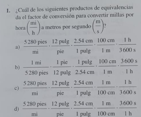 ¿Cuál de los siguientes productos de equivalencias
da el factor de conversión para convertir millas por
hora ( mi/h ) a metros por segundo ( m/s )
a)  5280pies/mi ·  12pulg /pie ·  (2.54cm)/1pulg  ·  100cm/1m ·  1h/3600s 
b)  1mi/5280pies ·  1pie/12pulg  ·  1pulg /2.54cm ·  100cm/1m ·  3600s/1h 
c)  5280pies/mi ·  12pulg /pie ·  (2.54cm)/1pulg  ·  1m/100cm ·  1h/3600s  100cm3600
d)  5280pies/mi ·  12pulg /pie ·  (2.54cm)/1pulg  ·  1m/100cm ·  3600s/1h 