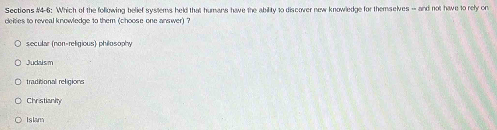 Sections #4-6: Which of the following belief systems held that humans have the ability to discover new knowledge for themselves -- and not have to rely on
deities to reveal knowledge to them (choose one answer) ?
secular (non-religious) philosophy
Judaism
traditional religions
Christianity
Islam