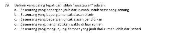 Definisi yang paling tepat dari istilah “wisatawan” adalah:
a. Seseorang yang bepergian jauh dari rumah untuk bersenang-senang
b. Seseorang yang bepergian untuk alasan bisnis
c. Seseorang yang bepergian untuk alasan pendidikan
d. Seseorang yang menghabiskan waktu di luar rumah
e. Seseorang yang mengunjungi tempat yang jauh dari rumah lebih dari sehari