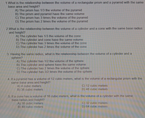 What is the relationship between the volume of a rectangular prism and a pyramid with the same
base area and height?
A) The prism has 1/3 the volume of the pyramid
B) The prism and pyramid have the same volume
C) The prism has 3 times the volume of the pyramid
D) The prism has 2 times the volume of the pyramid
2.What is the relationship between the volume of a cylinder and a cone with the same base radius
and height?
A) The cylinder has 1/3 the volume of the cone
B) The cylinder and cone have the same volume
C) The cylinder has 3 times the volume of the cone
D) The cylinder has 2 times the volume of the cone
3. Having the same radius, what is the relationship between the volume of a cylinder and a
sphere?
A) The cylinder has 1/2 the volume of the sphere
B) The cylinder and sphere have the same volume
C) The cylinder has 2 times the volume of the sphere
D) The cylinder has 3/2 times the volume of the sphere
4. If a pyramid has a volume of 12 cubic meters, what is the volume of a rectangular prism with the
same base area and height?
A) 4 cubic meters C) 12 cubic meters
B) 36 cubic meters D) 48 cubic meters
5. If a cone has a volume of 16 cubic meters, what is the volume of a cylinder with the same
base radius and height?
A) 16 cubic meters C) 32 cubic meters
B) 48 cubic meters D) 64 cubic meters