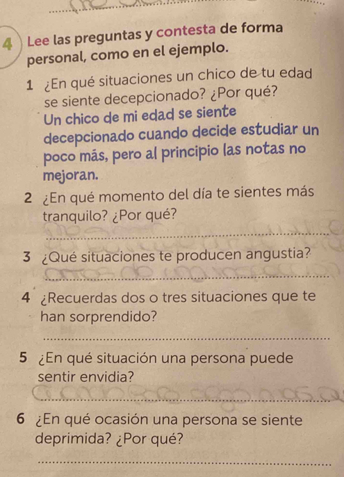 Lee las preguntas y contesta de forma 
personal, como en el ejemplo. 
1 ¿En qué situaciones un chico de tu edad 
se siente decepcionado? ¿Por qué? 
Un chico de mi edad se siente 
decepcionado cuando decide estudiar un 
poco más, pero al principio las notas no 
mejoran. 
2 ¿En qué momento del día te sientes más 
tranquilo? ¿Por qué? 
_ 
3 ¿Qué situaciones te producen angustia? 
_ 
4 ¿Recuerdas dos o tres situaciones que te 
han sorprendido? 
_ 
5 ¿En qué situación una persona puede 
sentir envidia? 
_ 
_ 
_ 
_ 
6 ¿En qué ocasión una persona se siente 
deprimida? ¿Por qué? 
_