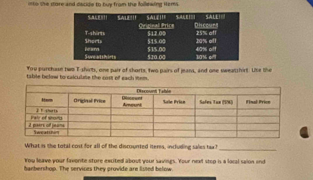 into the store and dacide to buy from the following items. 
You purchase two T-shirts, one pair of shorts, two pairs of jeans, and one sweatshirt. Use the 
table below to calculate the cost of each item. 
What is the total cost for all of the discounted items, including sales tax?_ 
You leave your favorite store excited about your savings. Your next stop is a local salon and 
barbershop. The services they provide are listed below.