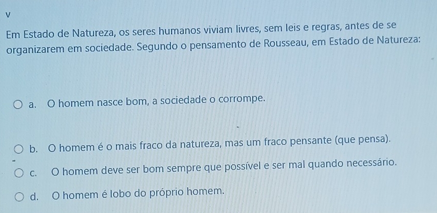 Em Estado de Natureza, os seres humanos viviam livres, sem leis e regras, antes de se
organizarem em sociedade. Segundo o pensamento de Rousseau, em Estado de Natureza:
a. O homem nasce bom, a sociedade o corrompe.
b. O homem é o mais fraco da natureza, mas um fraco pensante (que pensa).
c. O homem deve ser bom sempre que possível e ser mal quando necessário.
d. O homem é lobo do próprio homem.