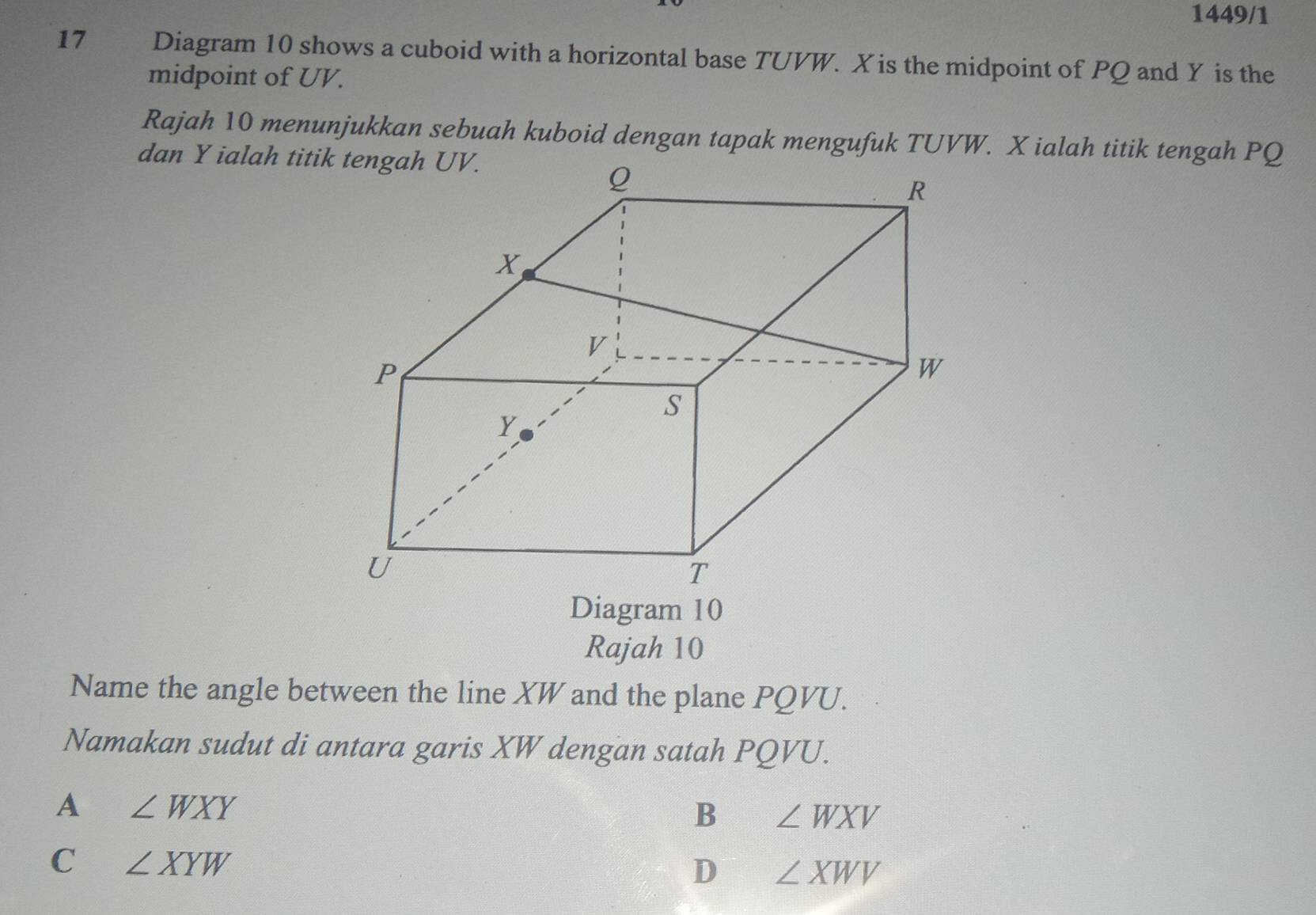 1449/1
17 Diagram 10 shows a cuboid with a horizontal base TUVW. X is the midpoint of PQ and Y is the
midpoint of UV.
Rajah 10 menunjukkan sebuah kuboid dengan tapak mengufuk TUVW. X ialah titik tengah PQ
dan Y ialah titik tengah UV.
Diagram 10
Rajah 10
Name the angle between the line XW and the plane PQVU.
Namakan sudut di antara garis XW dengan satah PQVU.
A ∠ WXY
B ∠ WXV
C ∠ XYW
D ∠ XWV