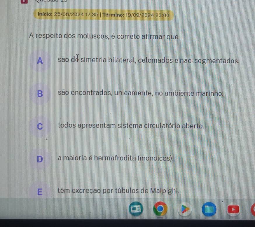 Início: 25/08/2024 17:35 | Término: 19/09/2024 2 23:00 
A respeito dos moluscos, é correto afirmar que
A são de simetria bilateral, celomados e não-segmentados.
B__são encontrados, unicamente, no ambiente marinho.
C todos apresentam sistema circulatório aberto.
D a maioria é hermafrodita (monóicos).
E têm excreção por túbulos de Malpighi.