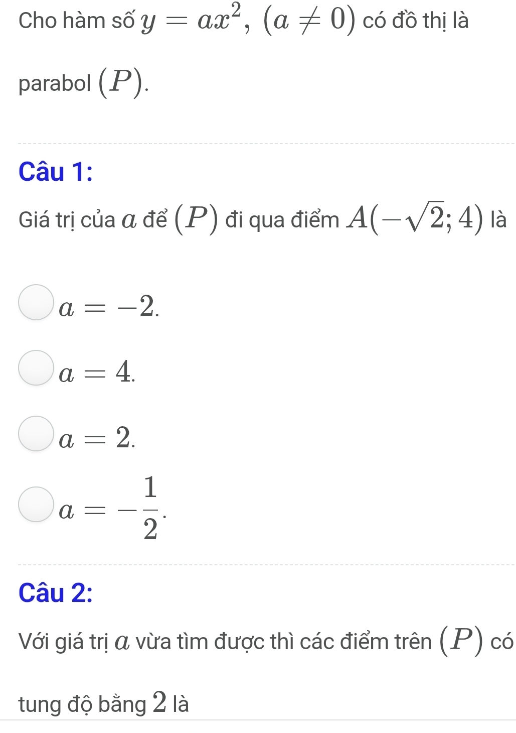 Cho hàm số y=ax^2, (a!= 0) có đồ thị là
parabol (P).
Câu 1:
Giá trị của α để (P) đi qua điểm A(-sqrt(2);4) là
a=-2.
a=4.
a=2.
a=- 1/2 . 
Câu 2:
Với giá trị α vừa tìm được thì các điểm trên (P) có
tung độ bằng 2 là