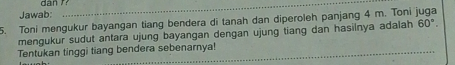 dan r? 
Jawab: 
5. Toni mengukur bayangan tiang bendera di tanah dan diperoleh panjang 4 m. Toni juga 
mengukur sudut antara ujung bayangan dengan ujung tiang dan hasilnya adalah 60°. 
_ 
_ 
Tentukan tinggi tiang bendera sebenarnya!