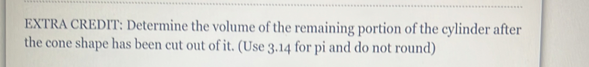 EXTRA CREDIT: Determine the volume of the remaining portion of the cylinder after 
the cone shape has been cut out of it. (Use 3.14 for pi and do not round)