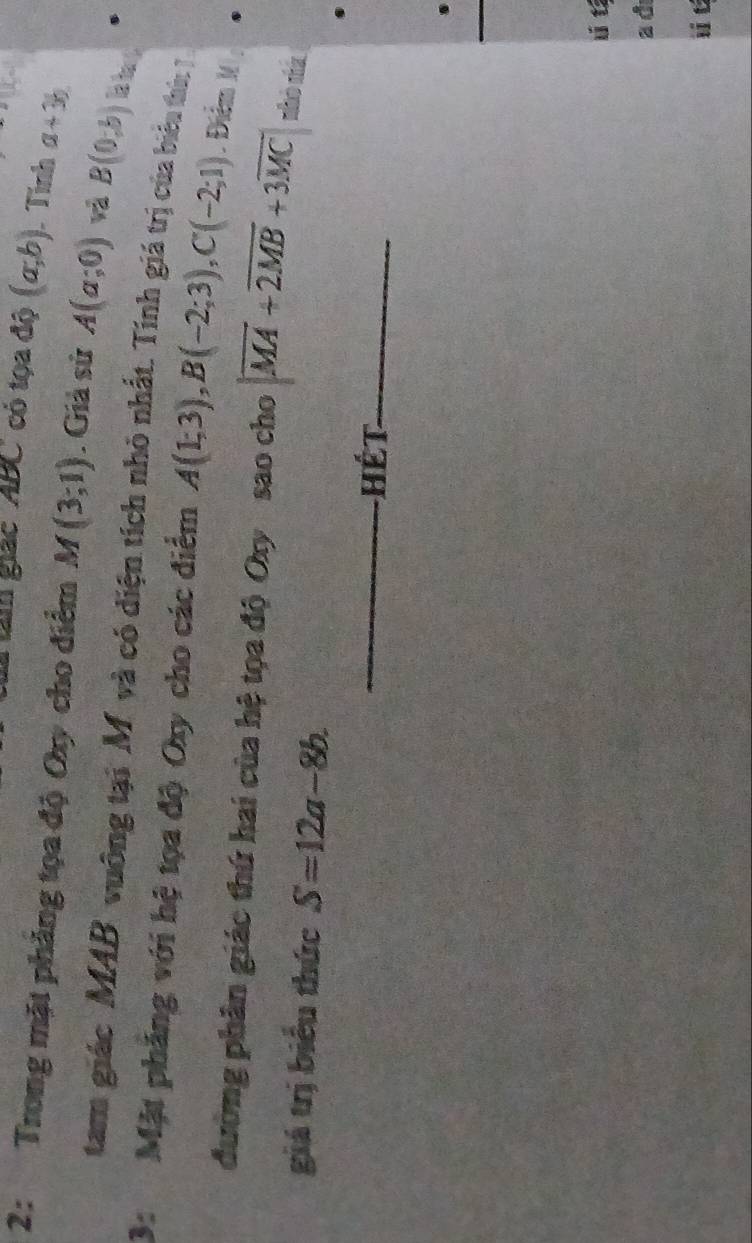 tàm giác ' ABC có tọa độ (a,b). Tình a+3b
2: Trong mặt phẳng tọa độ Oy cho điểm M(3;1). Giả sử A(a;0) B(0,b) ls bap 
tam giác MAB vuông tại M và có diện tích nhỏ nhất. Tính giá trị của biểu thờ: 7 
3: Mặt phẳng với hệ tọa độ Oxy cho các điểm A(1;3), B(-2;3), C(-2;1). Đểm 1 : 
đường phân giác thứ hai của hệ tọa độ Oxy sao cho |overline MA+overline 2MB+3overline MC| nhò nà 
giá trị biểu thức S=12a-8b. 
_Hét_ 
ú t 
a d 
i t