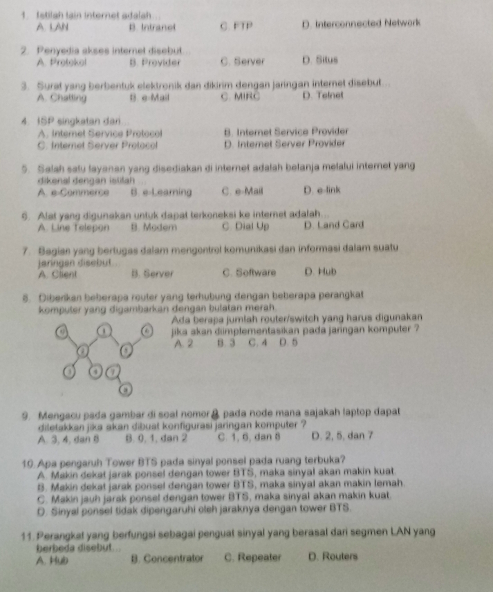 fstilsh lain internet adalsh
A. LAN B. Intranot C. FTP D. Interconnected Network
2. Penyedia akses internet disebut
A. Protekel B. Provider C. Server D. Situs
3. Surat yang berbentuk elektronik dan dikirim dengan jaringan internet disebut.
A. Chatting B. e-Mail C. MIRC D. Telnet
4. ISP singkatan dari
A. Interet Service Protocol B. Internet Service Provider
C. Internet Server Protacol D. Internet Server Provider
5. Salah salu layanan yang disediakan di internet adalah belanja melalui internet yang
dikenal dengan istilah
A. e-Commerce B. e-Leaming C. e-Mail D. e-link
6. Alat yang digunakan untuk dapat terkoneksi ke internet adalah.
A. Line Telepon B. Modem C. Dial Up D. Land Card
7. Bagian yang bertugas dalam mengentrol komunikasi dan informasi dalam suatu
jaringen disebut
A. Client B. Server C. Software D. Hub
5. Diberikan beberapa router yang terhübung dengan beberapa perangkat
komputer yang digambarkan dengan bulatan merah .
Ada berapa jumlah router/switch yang harus digunakan
a a jika akan diimplementasikan pada jaringan komputer ?
a o A. 2 B. 3 C. 4 D. 5
o a
9. Mengacu pada gambar di soal nomor& pada node mana sajakah laptop dapat
diletakkan jika akan dibuat konfigurasi jaringan komputer ?
A. 3, 4, dan 8 B. 0, 1, dan 2 C. 1, 6, dan 8 D. 2, 5, dan 7
10. Apa pengaruh Tower BTS pada sinyal ponsel pada ruang terbuka?
A. Makin dekat jarak ponsel dengan tower BTS, maka sinyal akan makin kuat.
B. Makin dekat jarak ponsel dengan tower BTS, maka sinyal akan makin lemah.
C. Makin jauh jarak ponsel dengan tower BTS, maka sinyal akan makin kuat.
O. Sinyal ponsel tidak dipengaruhi oleh jaraknya dengan tower BTS.
11. Perangkat yang berfungsi sebagai penguat sinyal yang berasal dari segmen LAN yang
berbeda disebut. ..
A. Hub B. Concentrator C. Repeater D. Routers