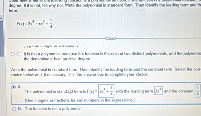 Determine whether the following function is a polynomial funcsion. If the function is a polynomia
degree. If it is not, tell why not. Write the polynomial in standard form. Then identify the leading term and th
term.
F(x)=3x^4-π x^3+ 1/4 
( rype an mmeyer vn a nawuvn. )
C. It is not a polynomial because the function is the ratio of two distinct polynomials, and the polynomi,
the denominator is of positive degree.
Write the polynomial in standard form. Then identify the leading term and the constant term. Select the corr
choice below and, if necessary, fill in the answer box to complete your choice.
A.
The polynomial in standard form is F(x)=2x^4+ 1/4  with the leading term 2x^4 and the constant  1/4 
(Use integers or fractions for any numbers in the expressions )
B. The function is not a polynomial.