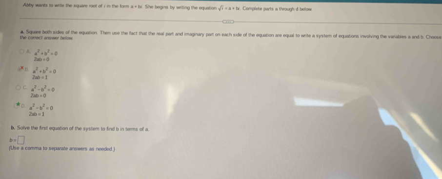 Abby wants to write the square root of i in the form a+b. She begins by writing the equation sqrt(i)=a+bi l. Complete parts a through d below.
a. Square both sides of the equation. Then use the fact that the real part and imaginary part on each side of the equation are equal to write a system of equations involving the variables a and b. Choose
the correct answer below
A. a^2+b^2=0
2ab=0
B. a^2+b^2=0
2ab=1
C. a^2-b^2=0
2ab=0
D. a^2-b^2=0
2ab=1
b. Solve the first equation of the system to find b in terms of a.
b=□
(Use a comma to separate answers as needed.)