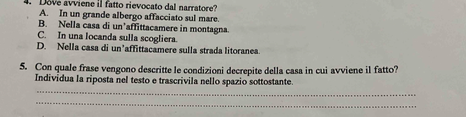 Dove avviene il fatto rievocato dal narratore?
A. In un grande albergo affacciato sul mare.
B. Nella casa di un’affittacamere in montagna.
C. In una locanda sulla scogliera.
D. Nella casa di un’affittacamere sulla strada litoranea.
5. Con quale frase vengono descritte le condizioni decrepite della casa in cui avviene il fatto?
Individua la riposta nel testo e trascrivila nello spazio sottostante.
_
_