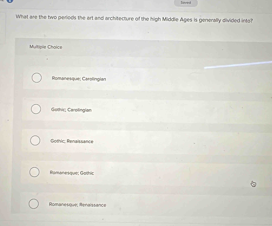 Saved
What are the two periods the art and architecture of the high Middle Ages is generally divided into?
Multiple Choice
Romanesque; Carolingian
Gothic; Carolingian
Gothic; Renaissance
Romanesque; Gothic
Romanesque; Renaissance