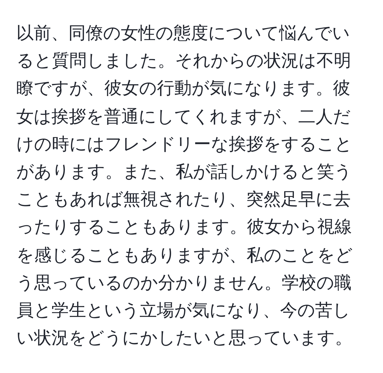 以前、同僚の女性の態度について悩んでいると質問しました。それからの状況は不明瞭ですが、彼女の行動が気になります。彼女は挨拶を普通にしてくれますが、二人だけの時にはフレンドリーな挨拶をすることがあります。また、私が話しかけると笑うこともあれば無視されたり、突然足早に去ったりすることもあります。彼女から視線を感じることもありますが、私のことをどう思っているのか分かりません。学校の職員と学生という立場が気になり、今の苦しい状況をどうにかしたいと思っています。