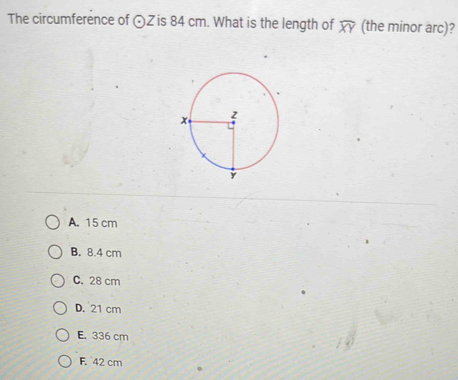 The circumference of odot Z is 84 cm. What is the length of widehat XY (the minor arc)?
A. 15 cm
B. 8.4 cm
C. 28 cm
D. 21 cm
E. 336 cm
F. 42 cm