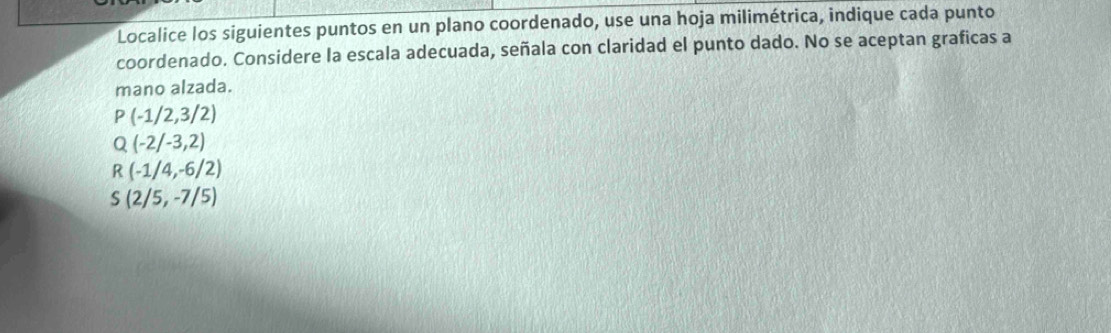 Localice los siguientes puntos en un plano coordenado, use una hoja milimétrica, indique cada punto
coordenado. Considere la escala adecuada, señala con claridad el punto dado. No se aceptan graficas a
mano alzada.
P(-1/2,3/2)
Q(-2/-3,2)
R(-1/4,-6/2)
S(2/5,-7/5)