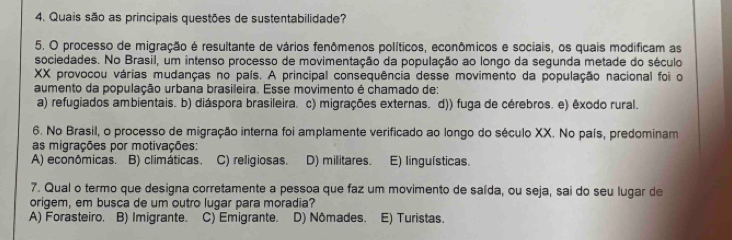 Quais são as principais questões de sustentabilidade?
5. O processo de migração é resultante de vários fenômenos políticos, econômicos e sociais, os quais modificam as
sociedades. No Brasil, um intenso processo de movimentação da população ao longo da segunda metade do século
XX provocou várias mudanças no país. A principal consequência desse movimento da população nacional foi o
aumento da população urbana brasileira. Esse movimento é chamado de:
a) refugiados ambientais. b) diáspora brasileira. c) migrações externas. d)) fuga de cérebros. e) êxodo rural.
6. No Brasil, o processo de migração interna foi amplamente verificado ao longo do século XX. No país, predominam
as migrações por motivações:
A) econômicas. B) climáticas. C) religiosas. D) militares. E) linguísticas.
7. Qual o termo que designa corretamente a pessoa que faz um movimento de saída, ou seja, sai do seu lugar de
origem, em busca de um outro lugar para moradia?
A) Forasteiro. B) Imigrante. C) Emigrante. D) Nômades. E) Turistas.