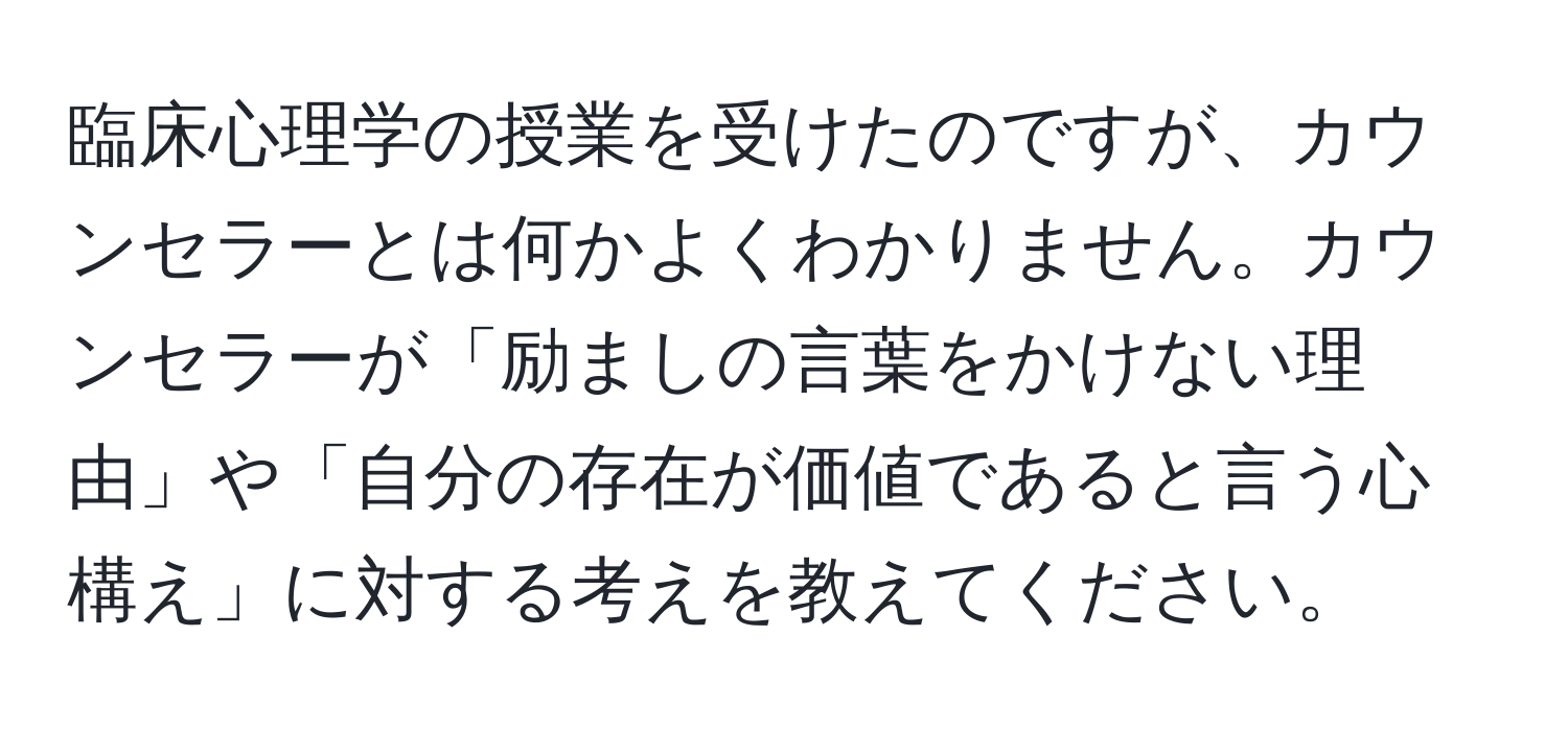 臨床心理学の授業を受けたのですが、カウンセラーとは何かよくわかりません。カウンセラーが「励ましの言葉をかけない理由」や「自分の存在が価値であると言う心構え」に対する考えを教えてください。