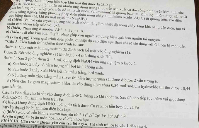 Vi tựng) Khối lượng hỗn hợp kim loại thu được là 28,0 gam
# 2: Hiện tượng điện phân có nhiều ứng dụng trong thực tiễn sản xuất và đời sống như luyện kim, tinh chế
xim loại, mạ điện...Nguyên liệu đễ sản xuất nhôm (aluminium) là quặng bauxite. Kim loại nhôm được sản xuất
trong công nghiệp bằng phương pháp điện phân nóng chảy aluminium oxide (AI_2O_3) từ quặng trên, với điện
cực bằng than chì, khi có mặt cryolite (Na₃AlF₆).
a) (hiểu) Vai trò của cryolite trong sản xuất nhôm là: giảm nhiệt độ nóng chảy. tăng khả năng dẫn điện. tạo xi
ngăn cản nhôm tiếp xúc với oxi.
b) (hiểu) Phản ứng ở anode: Al^(3+)+3eto Al
c) (hiểu) Tái chế kim loại là giải pháp giúp con người sử dụng hiệu quả hơn nguồn tài nguyên.
d) (vận dụng) Trong quá trình điện phân, ở nhiệt độ cao điện cực than chì sẽ tác dụng với O2 nên bị mòn dần.
*Câu 3. Tiến hành thí nghiệm theo trình tự sau:
Bước 1: Cho một mẫu magnesium đã đánh sạch bề mặt vào ống nghiệm (1).
Bước 2: Rót vào ổng nghiệm (1) khoảng 3 - 4 mL dung dịch HCl.
Bước 3: Sau 2 phút, thêm 2 - 3 mL dung dịch NaOH vào ống nghiệm ở bước 2.
a) Sau bước 2 thấy có hiện tượng sủi bọt khí, không màu.
b) Sau bước 3 thấy xuất kiện kết tủa màu trắng, hơi xanh.
c) Nếu thay mẫu zinc bằng mẫu silver thì hiện tượng quan sát được ở bước 2 vẫn tương tự.
d) Nếu cho 19 gam magnesium chloride vào dung dịch chứa 0,36 mol sodium hydroxide thì thu được 10,44
gam kết tủa.
Câu 4: Ban đầu cho lá sắt vào dung dịch H_2SO_4 loãng có khí thoát ra. Sau đó cho tiếp tục thêm vài giọt dung
dịch CuSO4. Cu sinh ra bám trên Fe.
a)( hiểu) Dùng dung dịch HNO_3 loãng dư tách được Cu ra khỏi hỗn hợp Cu và Fe.
b)(vận dụng) Fe bị ăn mòn điện hóa học.
c) (hiểu) 2Cu có cầu hình electron nguyên tử là 1s^22s^22p^63s^23p^63d^94s^2
d)(vận dụng) Fe bị ăn mòn hóa học và điện hóa học
PHẢN III. Câu trắc nghiệm yêu cầu trả lời ngắn. Thí sinh trả lời từ câu 1 đến câu 4.
(ghi chú: phải chỉ rõ mức đồ hiết hiệ