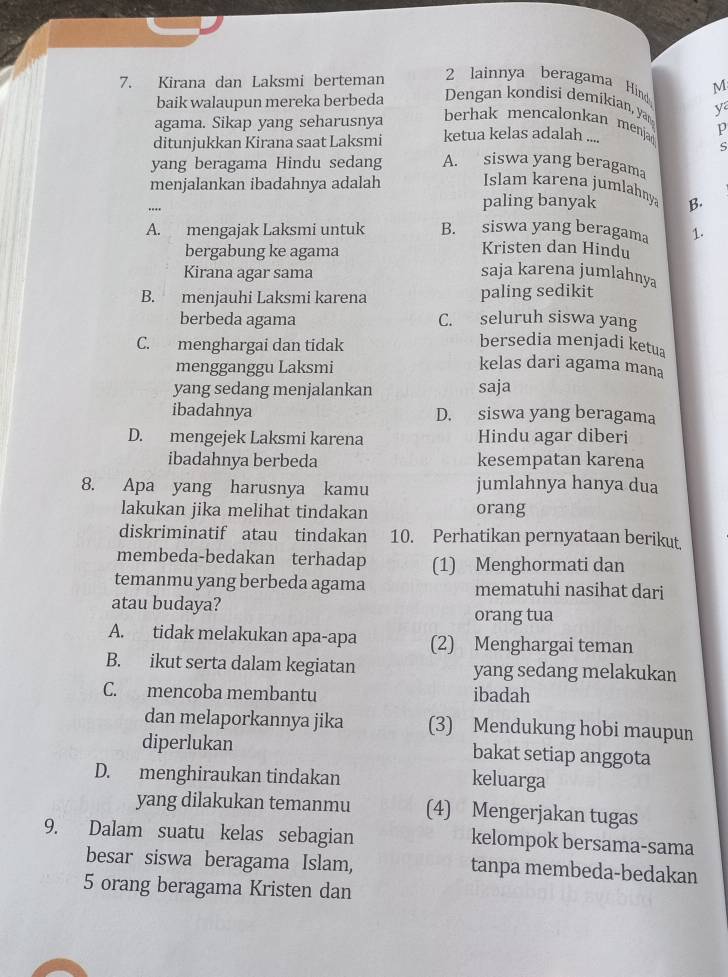 Kirana dan Laksmi berteman 2 lainnya beragama Hind M
baik walaupun mereka berbeda Dengan kondisi demíkian, yar y
agama. Sikap yang seharusnya
berhak mencalonkan menja
ditunjukkan Kirana saat Laksmi ketua kelas adalah .... p
S
yang beragama Hindu sedang A. siswa yang beragama
menjalankan ibadahnya adalah Islam karena jumlahny B.
paling banyak
A. mengajak Laksmi untuk B. siswa yang beragama 1.
bergabung ke agama
Kristen dan Hindu
Kirana agar sama saja karena jumlahnya
B. menjauhi Laksmi karena paling sedikit
berbeda agama C. seluruh siswa yang
C. menghargai dan tidak
bersedia menjadi ketua
mengganggu Laksmi
kelas dari agama mana
yang sedang menjalankan saja
ibadahnya D. siswa yang beragama
D. mengejek Laksmi karena Hindu agar diberi
ibadahnya berbeda kesempatan karena
8. Apa yang harusnya kamu jumlahnya hanya dua
lakukan jika melihat tindakan orang
diskriminatif atau tindakan 10. Perhatikan pernyataan berikut,
membeda-bedakan terhadap (1) Menghormati dan
temanmu yang berbeda agama mematuhi nasihat dari
atau budaya?
orang tua
A. tidak melakukan apa-apa (2) Menghargai teman
B. ikut serta dalam kegiatan yang sedang melakukan
C. mencoba membantu ibadah
dan melaporkannya jika (3) Mendukung hobi maupun
diperlukan bakat setiap anggota
D. menghiraukan tindakan keluarga
yang dilakukan temanmu (4) Mengerjakan tugas
9. Dalam suatu kelas sebagian kelompok bersama-sama
besar siswa beragama Islam, tanpa membeda-bedakan
5 orang beragama Kristen dan