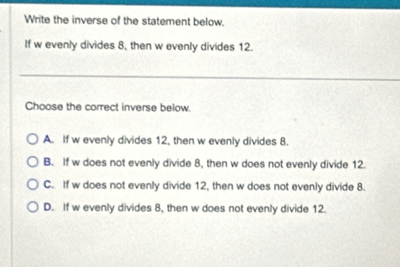 Write the inverse of the statement below.
If w evenly divides 8, then w evenly divides 12.
Choose the correct inverse below.
A. If w evenly divides 12, then w evenly divides 8.
B. If w does not evenly divide 8, then w does not evenly divide 12.
C. If w does not evenly divide 12, then w does not evenly divide 8.
D. If w evenly divides 8, then w does not evenly divide 12.