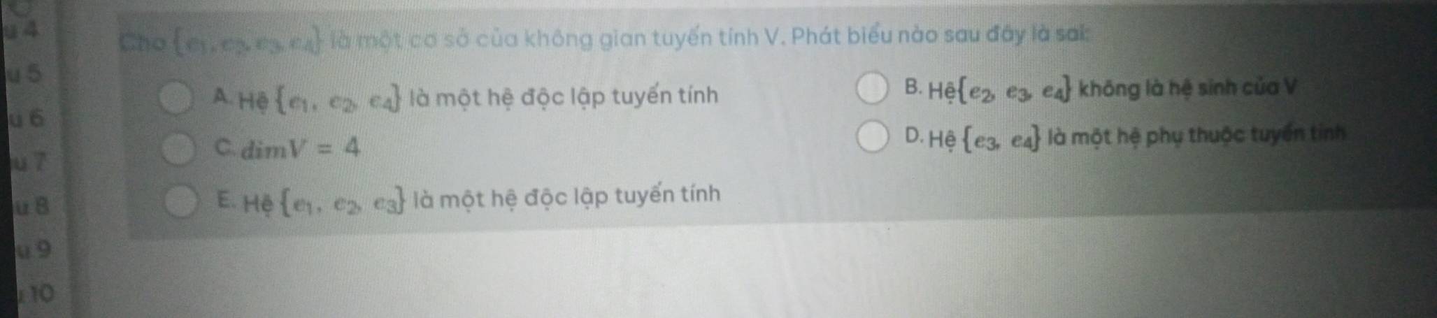 Cho  e_1,e_2,e_3,e_4 là một cơ sở của không gian tuyến tính V. Phát biểu nào sau đây là sai
u5
B.
A. H  e_1,e_2,e_4 là một hệ độc lập tuyến tính He e_2, e_3,e_4 không là hệ sinh của V
u 6
D. Hhat e e_3,e_4
u 7
C. dimV=4 là một hệ phụ thuộc tuyển tinh
uB
E. He e_1,e_2,e_3 là một hệ độc lập tuyến tính
u 9
10