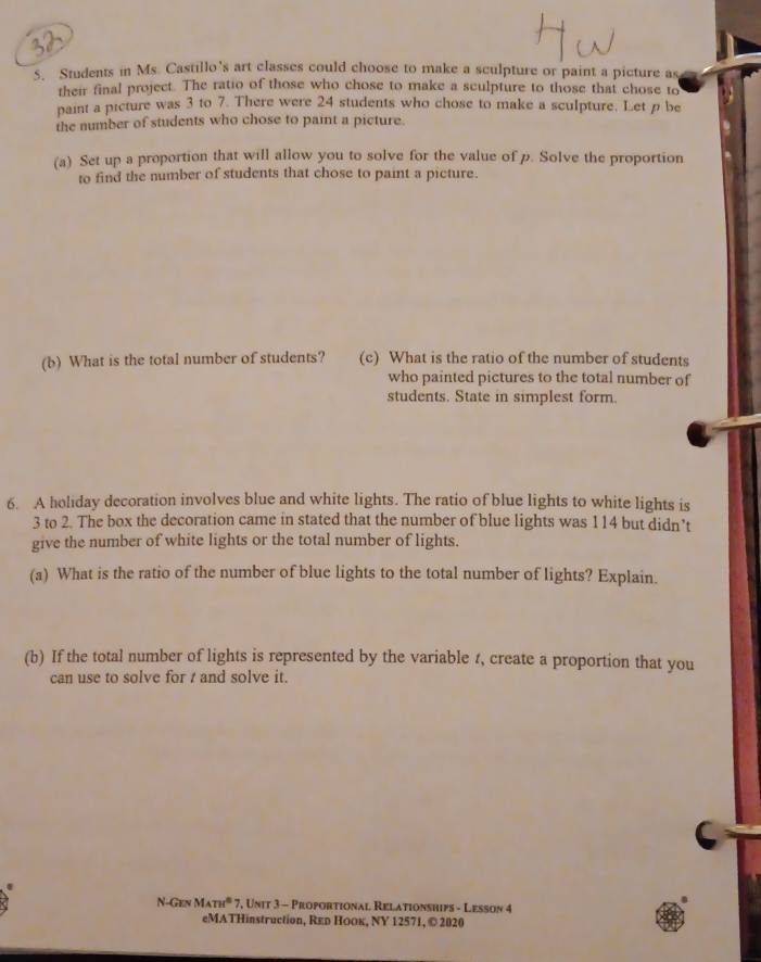 Students in Ms. Castillo’s art classes could choose to make a sculpture or paint a picture as 
their final project. The ratio of those who chose to make a sculpture to those that chose to 
paint a picture was 3 to 7. There were 24 students who chose to make a sculpture. Let p be 
the number of students who chose to paint a picture. 
(a) Set up a proportion that will allow you to solve for the value of p. Solve the proportion 
to find the number of students that chose to paint a picture. 
(b) What is the total number of students? (c) What is the ratio of the number of students 
who painted pictures to the total number of 
students. State in simplest form. 
6. A holiday decoration involves blue and white lights. The ratio of blue lights to white lights is
3 to 2. The box the decoration came in stated that the number of blue lights was 114 but didn’t 
give the number of white lights or the total number of lights. 
(a) What is the ratio of the number of blue lights to the total number of lights? Explain. 
(b) If the total number of lights is represented by the variable t, create a proportion that you 
can use to solve for t and solve it. 
N-GENMATH^6 7, Unit 3 - Proportional Relationships - Lesson 4 
eMATHinstruction, Rεь Ηоок, ΝY 12571, © 2020
