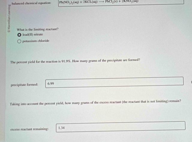 balanced chemical equation: Pb(NO_3)_2(aq)+2KCL(aq) PbCl_2(s)+2KNO_3(aq)
a
What is the limiting reactant?
lead(II) nitrate
potassium chloride
The percent yield for the reaction is 91.9%. How many grams of the precipitate are formed?
precipitate formed: 6.99
Taking into account the percent yield, how many grams of the excess reactant (the reactant that is not limiting) remain?
excess reactant remaining: 1.34