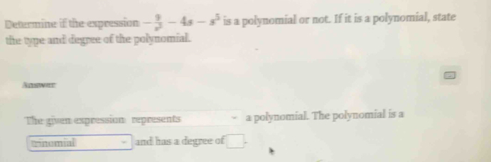 Determine if the expression - 9/x^2 -4s-s^5 is a polynomial or not. If it is a polynomial, state 
the type and degree of the polynomial. 
Answer 
The given expression represents a polynomial. The polynomial is a 
Tnemial and has a degree of □.