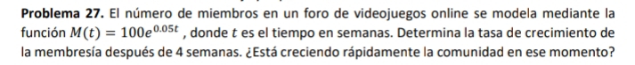 Problema 27. El número de miembros en un foro de videojuegos online se modela mediante la 
función M(t)=100e^(0.05t) , donde t es el tiempo en semanas. Determina la tasa de crecimiento de 
la membresía después de 4 semanas. ¿Está creciendo rápidamente la comunidad en ese momento?