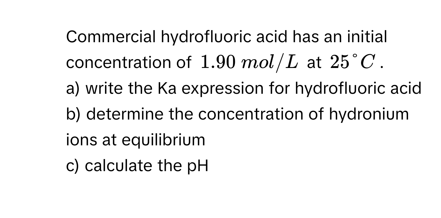 Commercial hydrofluoric acid has an initial concentration of $1.90  mol/L$ at $25 degree C$. 
a) write the Ka expression for hydrofluoric acid
b) determine the concentration of hydronium ions at equilibrium
c) calculate the pH