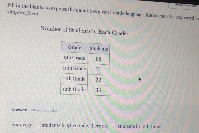 Show Examples 
Fill in the blanks to express the quantities given in ratio language. Ratios must be expressed in 
simplest form. 
Number of Students in Each Grade: 
Answer Attempt 1 out of 2 
For every □ students in 9th Grade, there are □ students in 12th Grade.