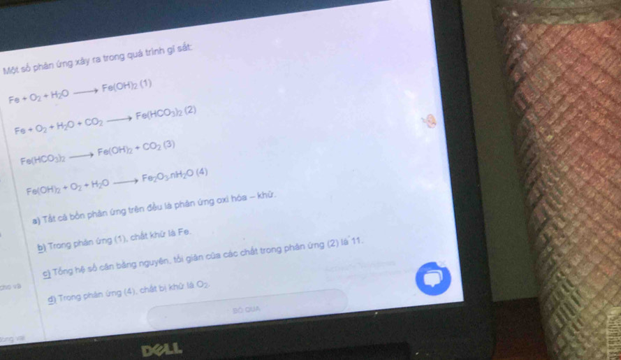 Một số phản ứng xây ra trong quá trình gỉ sắt:
Fe+O_2+H_2Oto Fe(OH)_2(1)
Fe+O_2+H_2O+CO_2to Fe(HCO_3)_2(2)
Fe(HCO_3)_2to Fe(OH)_2+CO_2(3)
Fe(OH)_2+O_2+H_2Oto Fe_2O_3nH_2O(4)
a) Tắt cả bồn phản ứng trên đều là phân ứng oxi hóa - khữ. 
b) Trong phán ứng (1), chất khừ là Fe. 
c) Tổng hệ số căn bằng nguyên, tối giân của các chất trong phản ứng (2) là 11. 
cho và 
g) Trong phân ứng (4), chất bị khử là O_2. 
BÔ QUA 
lòng vai 
dell